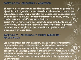CAPITULO IV- SELECCIÓN Y ADMISIÓN

El acceso a los programas académicos está abierto a quienes en
ejercicio de la igualdad de oportunidades demuestren poseer las
capacidades requeridas y cumplan las condiciones académicas que
en cada caso se exijan, independientemente de raza, edad,
credo, sexo o condición socioeconómica o
social. Por lo tanto, para ser admitido como estudiante de La
Universidad, el aspirante inscrito deberá someterse al proceso
de selección y cumplir con los requisitos exigidos en cada
programa y en cada Sede.

CAPITULO V – MATRICULA Y OTROS DERECHOS
PECUNIARIOS

Los estudiantes deberán cancelar, en las fechas previamente
determinadas por La Universidad, los derechos pecuniarios
establecidos por concepto de la prestación del servicio
educativo. El Consejo General Administrativo y Financiero fijará
mediante acuerdo los derechos pecuniarios que se cobrarán a los
estudiantes. Dicho acuerdo será publicado en la página web de
La Universidad.
 