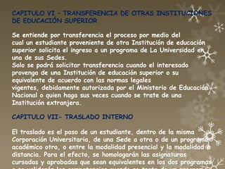 CAPITULO VI – TRANSFERENCIA DE OTRAS INSTITUCIONES
DE EDUCACIÓN SUPERIOR

Se entiende por transferencia el proceso por medio del
cual un estudiante proveniente de otra Institución de educación
superior solicita el ingreso a un programa de La Universidad en
una de sus Sedes.
Solo se podrá solicitar transferencia cuando el interesado
provenga de una Institución de educación superior o su
equivalente de acuerdo con las normas legales
vigentes, debidamente autorizada por el Ministerio de Educación
Nacional o quien haga sus veces cuando se trate de una
Institución extranjera.

CAPITULO VII- TRASLADO INTERNO

El traslado es el paso de un estudiante, dentro de la misma
Corporación Universitaria, de una Sede a otra o de un programa
académico otro, o entre la modalidad presencial y la modalidad a
distancia. Para el efecto, se homologarán las asignaturas
cursadas y aprobadas que sean equivalentes en los dos programas
 