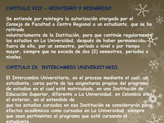 CAPITULO VIII - REINTEGRO Y REINGRESO

Se entiende por reintegro la autorización otorgada por el
Consejo de Facultad o Centro Regional a un estudiante, que se ha
retirado
voluntariamente de la Institución, para que continúe regularmente
los estudios en La Universidad, después de haber permanecido
fuera de ella, por un semestre, período o nivel o por tiempo
mayor, siempre que no exceda de dos (2) semestres, períodos o
niveles.

CAPITULO IX. INTERCAMBIO UNIVERSITARIO.

El Intercambio Universitario, es el proceso mediante el cual, un
estudiante, cursa parte de las asignaturas propias del programa
de estudios en el cual esté matriculado, en una Institución de
Educación Superior, diferente a La Universidad, en Colombia o en
el exterior, en el entendido de
que los estudios cursados en esa Institución se considerarán para
efectos académicos como cursados en La Universidad siempre
que sean pertinentes al programa que esté cursando el
estudiante.
 