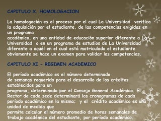 CAPITULO X. HOMOLOGACION

La homologación es el proceso por el cual La Universidad verifica
la adquisición por el estudiante, de las competencias exigidas en
un programa
académico, en una entidad de educación superior diferente a La
Universidad o en un programa de estudios de La Universidad
diferente a aquél en el cual está matriculado el estudiante
obviamente se hace un examen para validar las competencias.

CAPITULO XI - REGIMEN ACADEMICO

El período académico es el número determinado
de semanas requerido para el desarrollo de los créditos
establecidos para un
programa, determinado por el Consejo General Académico. El
Rector de cada sede determinará los cronogramas de cada
período académico en la misma; y el crédito académico es una
unidad de medida que
permite calcular el número promedio de horas semanales de
trabajo académico del estudiante, por período académico.
 