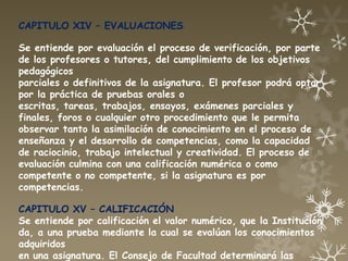 CAPITULO XIV – EVALUACIONES

Se entiende por evaluación el proceso de verificación, por parte
de los profesores o tutores, del cumplimiento de los objetivos
pedagógicos
parciales o definitivos de la asignatura. El profesor podrá optar
por la práctica de pruebas orales o
escritas, tareas, trabajos, ensayos, exámenes parciales y
finales, foros o cualquier otro procedimiento que le permita
observar tanto la asimilación de conocimiento en el proceso de
enseñanza y el desarrollo de competencias, como la capacidad
de raciocinio, trabajo intelectual y creatividad. El proceso de
evaluación culmina con una calificación numérica o como
competente o no competente, si la asignatura es por
competencias.

CAPITULO XV – CALIFICACIÓN
Se entiende por calificación el valor numérico, que la Institución
da, a una prueba mediante la cual se evalúan los conocimientos
adquiridos
en una asignatura. El Consejo de Facultad determinará las
 