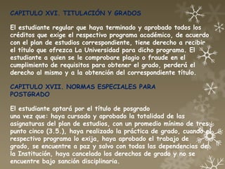 CAPITULO XVI. TITULACIÓN Y GRADOS

El estudiante regular que haya terminado y aprobado todos los
créditos que exige el respectivo programa académico, de acuerdo
con el plan de estudios correspondiente, tiene derecho a recibir
el título que ofrezca La Universidad para dicho programa. El
estudiante a quien se le comprobare plagio o fraude en el
cumplimiento de requisitos para obtener el grado, perderá el
derecho al mismo y a la obtención del correspondiente título.

CAPITULO XVII. NORMAS ESPECIALES PARA
POSTGRADO

El estudiante optará por el título de posgrado
una vez que: haya cursado y aprobado la totalidad de las
asignaturas del plan de estudios, con un promedio mínimo de tres
punto cinco (3.5.), haya realizado la práctica de grado, cuando el
respectivo programa lo exija, haya aprobado el trabajo de
grado, se encuentre a paz y salvo con todas las dependencias de
la Institución, haya cancelado los derechos de grado y no se
encuentre bajo sanción disciplinaria.
 