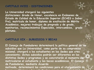 CAPITULO XVIII – DISTINCIONES

La Universidad otorgará las siguientes
distinciones: Grado de Honor, excelencia en Exámenes de
Estado de Calidad de la Educación Superior.(ECAES o Saber
Pro), matrícula de honor, diploma de exaltación de Mérito
Académico, mejores trabajos de pregrado y de grado,
monitorias, reconocimientos Especiales, intercambios, grado
póstumo.


CAPITULO XIX – SUBSIDIOS Y BECAS

El Consejo de Fundadores determinará la política general de los
subsidios que La Universidad, como parte de su compromiso
misional, otorgará a los estudiantes en las Sedes que crea
conveniente; dichos subsidios podrán ser diferentes en las
distintas Sedes y programas y se concretarán al momento de
matricularse el estudiante y las becas académicas. El Consejo
de Fundadores, mediante Acuerdo
motivado, determinará las condiciones para el otorgamiento de
 