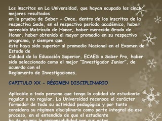 Los inscritos en La Universidad, que hayan ocupado los cinco
mejores resultados
en la prueba de Saber - Once, dentro de los inscritos de la
respectiva Sede, en el respectivo período académico, haber
merecido Matrícula de Honor, haber merecido Grado de
Honor, haber obtenido el mayor promedio en su respectivo
programa, y siempre que
éste haya sido superior al promedio Nacional en el Examen de
Estado de
Calidad de la Educación Superior. ECAES o Saber Pro, haber
sido seleccionado como el mejor “Investigador Junior”, de
acuerdo con el
Reglamento de Investigaciones.

CAPITULO XX - RÉGIMEN DISCIPLINARIO

Aplicable a toda persona que tenga la calidad de estudiante
regular o no regular. La Universidad reconoce el carácter
formador de toda su actividad pedagógica y por tanto
considera su régimen disciplinario como parte integral de ese
proceso, en el entendido de que el estudiante
 