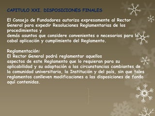 CAPITULO XXI. DISPOSICIONES FINALES

El Consejo de Fundadores autoriza expresamente al Rector
General para expedir Resoluciones Reglamentarias de los
procedimientos y
demás asuntos que considere convenientes o necesarios para la
cabal aplicación y cumplimiento del Reglamento.

Reglamentación:
El Rector General podrá reglamentar aquellos
aspectos de este Reglamento que lo requieran para su
aplicabilidad y su adaptación a las circunstancias cambiantes de
la comunidad universitaria, la Institución y del país, sin que tales
reglamentos conlleven modificaciones a las disposiciones de fondo
aquí contenidas.
 