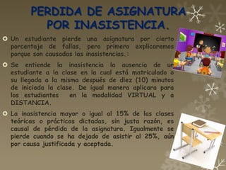 PERDIDA DE ASIGNATURA
          POR INASISTENCIA.
 Un estudiante pierde una asignatura por cierto
  porcentaje de fallas, pero primero explicaremos
  porque son causadas las inasistencias.:
 Se entiende la inasistencia la ausencia de un
  estudiante a la clase en la cual está matriculado o
  su llegada a la misma después de diez (10) minutos
  de iniciada la clase. De igual manera aplicara para
  los estudiantes    en la modalidad VIRTUAL y a
  DISTANCIA.
 La inasistencia mayor o igual al 15% de las clases
  teóricas o prácticas dictadas, sin justa razón, es
  causal de pérdida de la asignatura. Igualmente se
  pierde cuando se ha dejado de asistir al 25%, aún
  por causa justificada y aceptada.
 