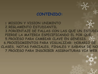 CONTENIDO:

  1. MISION Y VISION UNIMINTO
  2.REGLAMENTO ESTUDIANTIL
  3.PORCENTAJE DE FALLAS CON LAS QUE UN ESTUDIA
  PIERDE LA MATERIA ESPECIFICANDO EL POR QUÉ.
  5.PROCESO PARA CAMBIAR CLAVE EN GENESIS.
 6.PROCEDIMIENTOS PARA VISUALIZAR: HORARIO DE
CLASES, NOTAS PARCIALES, FINALES Y SÁBANA DE NOT
  7.PROCESO PARA INSCRIBIR ASIGNATURAS VIA WEB.
 