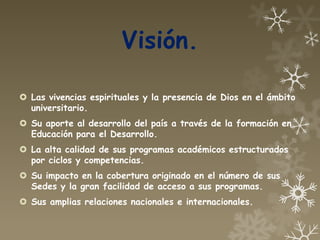 Visión.

 Las vivencias espirituales y la presencia de Dios en el ámbito
  universitario.
 Su aporte al desarrollo del país a través de la formación en
  Educación para el Desarrollo.
 La alta calidad de sus programas académicos estructurados
  por ciclos y competencias.
 Su impacto en la cobertura originado en el número de sus
  Sedes y la gran facilidad de acceso a sus programas.
 Sus amplias relaciones nacionales e internacionales.
 