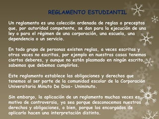 REGLAMENTO ESTUDIANTIL
Un reglamento es una colección ordenada de reglas o preceptos
que, por autoridad competente, se dan para la ejecución de una
ley o para el régimen de una corporación, una escuela, una
dependencia o un servicio.

En todo grupo de personas existen reglas, a veces escritas y
otras veces no escritas, por ejemplo en nuestras casas tenemos
ciertos deberes, y aunque no estén plasmado en ningún escrito,
sabemos que debemos cumplirlos.

Este reglamento establece las obligaciones y derechos que
tenemos al ser parte de la comunidad escolar de la Corporación
Universitaria Minuto De Dios- Uniminuto.

Sin embargo, la aplicación de un reglamento muchas veces es
motivo de controversia, ya sea porque desconocemos nuestros
derechos y obligaciones, o bien, porque los encargados de
aplicarlo hacen una interpretación distinta.
 