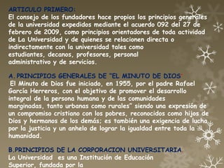 ARTICULO PRIMERO:
El consejo de los fundadores hace propios los principios generales
de la universidad expedidos mediante el acuerdo 092 del 27 de
febrero de 2009, como principios orientadores de toda actividad
de La Universidad y de quienes se relacionen directa o
indirectamente con la universidad tales como
estudiantes, decanos, profesores, personal
administrativo y de servicios.

A. PRINCIPIOS GENERALES DE “EL MINUTO DE DIOS”
 El Minuto de Dios fue iniciado, en 1955, por el padre Rafael
García Herreros, con el objetivo de promover el desarrollo
integral de la persona humana y de las comunidades
marginadas, tanto urbanas como rurales” siendo una expresión de
un compromiso cristiano con los pobres, reconocidos como hijos de
Dios y hermanos de los demás; es también una exigencia de lucha
por la justicia y un anhelo de lograr la igualdad entre toda la
humanidad.

B.PRINCIPIOS DE LA CORPORACION UNIVERSITARIA.
La Universidad es una Institución de Educación
Superior, fundada por la
 