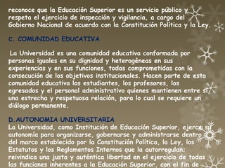 reconoce que la Educación Superior es un servicio público y
respeta el ejercicio de inspección y vigilancia, a cargo del
Gobierno Nacional de acuerdo con la Constitución Política y la Ley.

C. COMUNIDAD EDUCATIVA

La Universidad es una comunidad educativa conformada por
personas iguales en su dignidad y heterogéneas en sus
experiencias y en sus funciones, todas comprometidas con la
consecución de los objetivos institucionales. Hacen parte de esta
comunidad educativa los estudiantes, los profesores, los
egresados y el personal administrativo quienes mantienen entre sí
una estrecha y respetuosa relación, para lo cual se requiere un
diálogo permanente.

D.AUTONOMIA UNIVERSITARIA
La Universidad, como Institución de Educación Superior, ejerce su
autonomía para organizarse, gobernarse y administrarse dentro
del marco establecido por la Constitución Política, la Ley, los
Estatutos y los Reglamentos Internos que la autorregulan;
reivindica una justa y auténtica libertad en el ejercicio de todas
las funciones inherentes a la Educación Superior, con el fin de
 