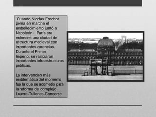.Cuando Nicolas Frochot 
ponía en marcha el 
embellecimiento juntó a 
Napoleón l, París era 
entonces una ciudad de 
estructura medieval con 
importantes carencias. 
Durante el Primer 
Imperio, se realizaron 
importantes infraestructuras 
públicas. 
La intervención más 
emblemática del momento 
fue la que se acometió para 
la reforma del complejo 
Louvre-Tullerías-Concorde 
 