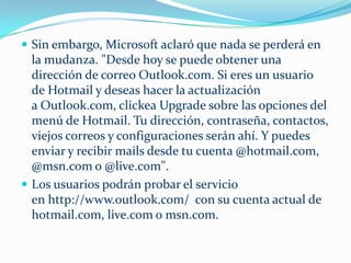  Sin embargo, Microsoft aclaró que nada se perderá en
  la mudanza. "Desde hoy se puede obtener una
  dirección de correo Outlook.com. Si eres un usuario
  de Hotmail y deseas hacer la actualización
  a Outlook.com, clickea Upgrade sobre las opciones del
  menú de Hotmail. Tu dirección, contraseña, contactos,
  viejos correos y configuraciones serán ahí. Y puedes
  enviar y recibir mails desde tu cuenta @hotmail.com,
  @msn.com o @live.com".
 Los usuarios podrán probar el servicio
  en http://www.outlook.com/ con su cuenta actual de
  hotmail.com, live.com o msn.com.
 