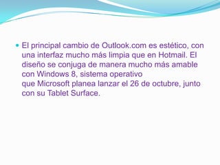  El principal cambio de Outlook.com es estético, con
 una interfaz mucho más limpia que en Hotmail. El
 diseño se conjuga de manera mucho más amable
 con Windows 8, sistema operativo
 que Microsoft planea lanzar el 26 de octubre, junto
 con su Tablet Surface.
 