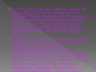  Por otro lado, si lo que utiliza el usuario es
  una aplicación como por ejemplo en
  Windows Phone, también podrá seguir con
  su dirección antigua @Hotmail o solicitar
  una nueva cuenta de Outlook. En este
  último caso, el usuario también podrá
  seguir recibiendo correos en su antigua
  dirección.
 Microsoft asegura que "Outlook.com se ha
  diseñado para que puedas hacer más
  cosas desde tu bandeja de
  entrada, rápidamente. Su diseño
  simplificado te permite ver más mensajes
  de un simple vistazo, y la nueva barra de
  herramientas te ayuda a realizar tus tareas
  diarias en la bandeja de entrada con
  menos clics". Además, Outlook.com
 