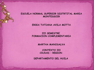 ESCUELA NORMAL SUPERIOR DISTRTITAL MARIA MONTESSOIR ERIKA TATIANA AVILA MOTTA III SEMESTRE  FORMACION COMPLEMENTARIA MARTHA MANOSALVA CONTEXTO III CIUDAD – REGION  DEPARTAMENTO DEL HUILA  