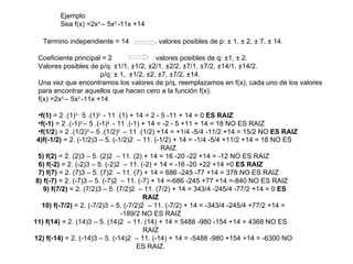 Ejemplo  Sea f(x) =2x 3  – 5x 2  -11x +14 Termino independiente = 14    valores posibles de p: ± 1, ± 2, ± 7, ± 14. Coeficiente principal = 2    valores posibles de q: ±1, ± 2. Valores posibles de p/q: ±1/1, ±1/2, ±2/1, ±2/2, ±7/1, ±7/2, ±14/1, ±14/2. p/q: ± 1,  ±1/2, ±2, ±7, ±7/2, ±14. Una vez que encontramos los valores de p/q, reemplazamos en f(x), cada uno de los valores para encontrar aquellos que hacen cero a la función f(x). f(x) =2x 3  – 5x 2  -11x +14 f(1)  = 2 .(1) 3 -  5 .(1) 2  - 11 .(1) + 14 = 2 - 5 -11 + 14 = 0  ES RAIZ f(-1)  = 2 .(-1) 3  – 5 .(-1) 2  - 11 .(-1) + 14 = -2 - 5 +11 + 14 = 18 NO ES RAIZ f(1/2 ) = 2 .(1/2) 3  – 5 .(1/2) 2  – 11 .(1/2) +14 = +1/4 -5/4 -11/2 +14 = 15/2 NO  ES RAIZ 4)f(-1/2)  = 2. (-1/2)3 – 5. (-1/2)2  – 11. (-1/2) + 14 = -1/4 -5/4 +11/2 +14 = 18 NO ES RAIZ   5) f(2)  = 2. (2)3 – 5. (2)2  – 11. (2) + 14 = 16 -20 -22 +14 = -12 NO ES RAIZ 6) f(-2)  = 2. (-2)3 – 5. (-2)2  – 11. (-2) + 14 = -16 -20 +22 +14 =0  ES RAIZ   7) f(7)  = 2. (7)3 – 5. (7)2  – 11. (7) + 14 = 686 -245 -77 +14 = 378 NO ES RAIZ 8) f(-7)  = 2. (-7)3 – 5. (-7)2  – 11. (-7) + 14 =-686 -245 +77 +14 =-840 NO ES RAIZ     9) f(7/2)  = 2. (7/2)3 – 5. (7/2)2  – 11. (7/2) + 14 = 343/4 -245/4 -77/2 +14 = 0  ES RAIZ   10) f(-7/2)  = 2. (-7/2)3 – 5. (-7/2)2  – 11. (-7/2) + 14 = -343/4 -245/4 +77/2 +14 = -189/2 NO ES RAIZ   11) f(14)  = 2. (14)3 – 5. (14)2  – 11. (14) + 14 = 5488 -980 -154 +14 = 4368 NO ES RAIZ   12) f(-14)  = 2. (-14)3 – 5. (-14)2  – 11. (-14) + 14 = -5488 -980 +154 +14 = -6300 NO ES RAIZ. 