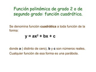 Función polinómica de grado 2 o de segundo grado: función cuadrática. Se denomina función  cuadrática  a toda función de la forma: y = ax 2  + bx + c donde  a  ( distinto de cero),  b  y  c  son números reales. Cualquier función de esa forma es una parábola.  