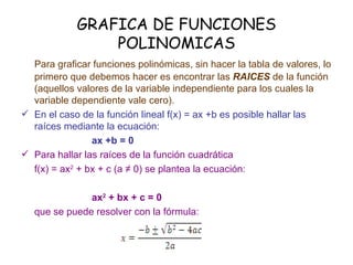 GRAFICA DE FUNCIONES POLINOMICAS Para graficar funciones polinómicas, sin hacer la tabla de valores, lo primero que debemos hacer es encontrar las  RAICES  de la función (aquellos valores de la variable independiente para los cuales la variable dependiente vale cero). En el caso de la función lineal f(x) = ax +b es posible hallar las raíces mediante la ecuación: ax +b = 0 Para hallar las raíces de la función cuadrática  f(x) = ax 2  + bx + c (a ≠ 0) se plantea la ecuación: ax 2  + bx + c = 0 que se puede resolver con la fórmula: 