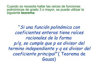 Cuando se necesita hallar las raíces de funciones polinómicas de grado 3 o mayor, se puede utilizar la siguiente  teorema: “ Si una función polinómica con coeficientes enteros tiene raíces racionales de la forma  p/q, se cumple que p es divisor del termino independiente y q es divisor del coeficiente principal”  ( Teorema de Gauss) 