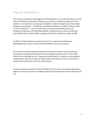 Origen del término Web 2.0


El término fue acuñado por Dale Dougherty de O'Reilly Media en una tormenta de ideas con Craig
Cline de MediaLive para desarrollar ideas para una conferencia. Dougherty sugirió que la web
estaba en un renacimiento, con reglas que cambiaban y modelos de negocio que evolucionaban.
Dougherty puso ejemplos — "DoubleClick era la Web 1.0; AdSense es la Web 2.0. Ofoto es Web
1.0; Flickr es Web 2.0." — en vez de definiciones, y reclutó a John Battelle para dar una
perspectiva empresarial, y O'Reilly Media, Battelle, y MediaLive lanzó su primera conferencia
sobre la Web 2.0 en octubre de 2004. La segunda conferencia se celebró en octubre de 2005.



En 2005, Tim O'Reilly definió el concepto de Web 2.0. Un mapa mental elaborado por
MarkusAngermeier resume la relación del término Web 2.0 con otros conceptos.



En su conferencia, O'Reilly, Battelle y Edouard resumieron los principios clave que creen que
caracterizan a las aplicaciones web 2.0: la web como plataforma; datos como el "Intel Inside";
efectos de red conducidos por una "arquitectura de participación"; innovación y desarrolladores
independientes; pequeños modelos de negocio capaces de redifundir servicios y contenidos; el
perpetuo beta; software por encima de un solo aparato.



En general, cuando mencionamos el término Web 2.0 nos referimos a una serie de aplicaciones y
páginas de Internet que utilizan la inteligencia colectiva para proporcionar servicios interactivos en
red.




                                                                                                    4
 