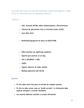 Se puede decir que una web está construida usando tecnología de la Web
2.0 si se caracteriza por las siguientes técnicas:


Técnicas:


           o   CSS, marcado XHTML válido semánticamente y Microformatos

           o   Técnicas de aplicaciones ricas no intrusivas (como AJAX)

           o   Java Web Start




           o   Redifusión/Agregación de datos en RSS/ATOM




           o   URLS sencillas con significado semántico

           o   Soporte para postear en un blog

           o   JCC y APLSREST o XML

           o   JSON

           o   Algunos aspectos de redes sociales

           o   Mashup (aplicación web híbrid)




General:


      El sitio debe estar listo para la entrada de cualquier persona

      El sitio no debe actuar como un "jardín cerrado": la información debe
      poderse introducir y extraer fácilmente

      Los usuarios deberían controlar su propia información


                                                                              8
 