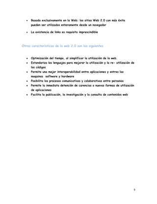 Basada exclusivamente en la Web: los sitios Web 2.0 con más éxito
      pueden ser utilizados enteramente desde un navegador

      La existencia de links es requisito imprescindible



Otras características de la web 2.0 son las siguientes


      Optimización del tiempo, al simplificar la utilización de la web.
      Estandariza los lenguajes para mejorar la utilización y la re- utilización de
      los códigos
      Permite una mejor interoperabilidad entre aplicaciones y entres las
      maquinas software y hardware
      Posibilita los procesos comunicativos y colaborativos entre personas
      Permite la inmediata detención de carencias o nuevas formas de utilización
      de aplicaciones
      Facilita la publicación, la investigación y la consulta de contenidos web




                                                                                  9
 