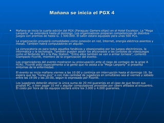 Mañana se inicia el PGX 4 Mañana se inicia la cuarta edición del PGX (Paraguay Gamers eXpo) en el Hotel Excelsior. La “Mega Lanparty” se extenderá hasta el domingo. Los organizadores preparan competencias de distintos juegos con premios de hasta G. 1.500.000. El salón estará equipado para unas 500 PCs.  La organización proveerá comodidades como conexión en red, Internet, energía eléctrica asientos y mesas. También habrá computadores en alquiler.     La convocatoria es para todos aquellos fanáticos y obsesionados por los juegos electrónicos, la informática y la tecnología. También pueden asistir los aficionados a las consolas de videojuegos como el Nintendo Wii o la Play Station. “Entre ellos también se van a armar torneos”, comentó Giampaolo Ficorilli, miembro de la organización del evento.     Los organizadores del evento mostraron su preocupación ante el riego de contagio de la gripe A H1N1. Ficorilli pidió especialmente a la gente que no asista a la “Mega Lanparty” si presenta síntomas de la enfermedad.     El evento se inicia mañana viernes a las 10:00 y continúa sin interrupción hasta el domingo 19. Se espera que las “horas pico” o con más cantidad de jugadores en simultáneo sea el viernes y sábado entre las 19:00 y las 20:00, según lo expresado por Ficorilli.    Los jugadores deberán abonar la única suma de 20 mil guaraníes en el caso de que lleven sus propias PC, o bien pagar 10 mil y alquilar computadores proveídas por cibers afiliados al encuentro. El costo por hora de los equipos oscilará entre los 3.000 y 4.000 guaraníes.     
