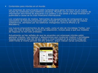 Contenidos para móviles en el mundo  Las empresas de comunicación están luchando para ganar territorio en un nuevo mundo de contenidos para teléfonos celulares. Muchas ven en este nuevo soporte de información otra forma de acercarse a su público y una salida a la baja inversión en publicidad a causa de la crisis financiera internacional.  Los conglomerados de medios, fabricantes de equipamiento de computación y los operadores de telecomunicaciones están mirando al naciente mercado de medios inalámbricos, alentados por los teléfonos inteligentes como el iPhone y el BlackBerry.  Los nuevos emprendimientos de alto vuelo, como el sitio de microblogs Twitter, son cada vez más el objeto de rumores de adquisición, incluso pese a que sus modelos de negocios no han sido probados.  Actualmente ya hay señales de que los acuerdos con empresas móviles están ganando impulso. Las fusiones y adquisiciones que involucran medios y tecnologías móviles escalaron más del 40 por ciento a nivel mundial en la primera mitad del 2009 frente al mismo periodo del año anterior, según indican varias consultoras.  