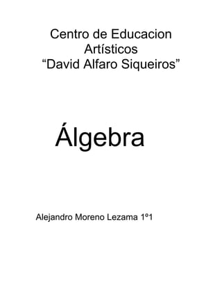 Centro de Educacion Artísticos<br />“David Alfaro Siqueiros”<br />    <br />    Álgebra<br />    Alejandro Moreno Lezama 1º1<br />                Introduccion<br />Suma<br /> Defina los siguientes conceptos<br />† Algebra: es una generalizacion de la aritmetica<br />† Aplicaciones: es cuando se refiere a numeros desconocidos suplantandolos por letras como a, b, c, m, n, p, q, x, y, z.<br />† Terminos algebraicos: es el producto de una o mas variables y un coeficiente<br />† Exponentes: numero para indicar el numero de veses que se utiliza un termino como factor para multiplicarse<br />† Grado: Es el maximo exponente que posee el monomio sobre la variavle<br />Resolver:<br />1)  Polinomio Cúbico<br />2)  Trinomio Cuadrático<br />3)  Trinomio Lineal<br />4)  Trinomio Cuadrático<br />Trinomio cúbico<br />C ) Ejemplos de suma algebraica (permietro)<br /> Mama compro un terreno pero no sabemos cuento mide solo se que de un lado cabe cabe 4 veses su carro y un metro y del otro lado cabe 3 veses su camioneta<br />El carro mide 3 metros y la camioneta mide 4 metros <br />Carro: x<br />Camioneta: y<br />(4x+1)+(4y+2)=4x+4y+3 trinomio lineal<br />X12 metros +1 =13 metros<br />Y16 metros +2 =18 metros<br />Perimetro del terreno= 234 metros<br /> <br />Resta<br />Ejemplifica una aplicación de la resta algebraica <br />Resuelve las sig operaciones<br />1) <br />Trinomio lineal<br />2)<br />Polinomio de cuarto grado<br />3)<br />Polinomio de quinto grado<br />4)polinomio de quinto grado<br />5)<br />trinomio lineal<br />Diseña otra restracon fracciones (minimo trinomio)<br /> <br />