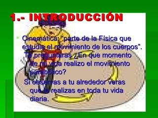 1.- INTRODUCCIÓN Cinemática: “parte de la Física que estudia el movimiento de los cuerpos”.  Te preguntaras ¿En que momento de mi vida realizo el movimiento parabólico? Si observas a tu alrededor veras que lo realizas en toda tu vida diaria. 