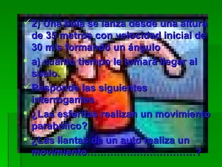 2) Una bola se lanza desde una altura de 35 metros con velocidad inicial de 30 m/s formando un ángulo a) cuánto tiempo le tomará llegar al suelo.  Responde las siguientes interrogantes ¿Las esferitas realizan un movimiento parabólico? ¿Las llantas de un auto realiza un movimiento……………………………?  