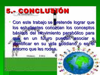 5.- CONCLUSIÓN  Con este trabajo se pretende lograr que los estudiantes conozcan los conceptos básicos del movimiento parabólico para que en un futuro puedan asociar e identificar en su vida cotidiano o en el entorno que les rodea. 