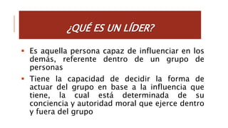  Es aquella persona capaz de influenciar en los
demás, referente dentro de un grupo de
personas
 Tiene la capacidad de decidir la forma de
actuar del grupo en base a la influencia que
tiene, la cual está determinada de su
conciencia y autoridad moral que ejerce dentro
y fuera del grupo
 