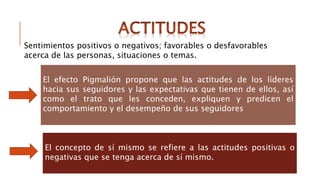 El efecto Pigmalión propone que las actitudes de los líderes
hacia sus seguidores y las expectativas que tienen de ellos, así
como el trato que les conceden, expliquen y predicen el
comportamiento y el desempeño de sus seguidores
El concepto de sí mismo se refiere a las actitudes positivas o
negativas que se tenga acerca de sí mismo.
Sentimientos positivos o negativos; favorables o desfavorables
acerca de las personas, situaciones o temas.
 