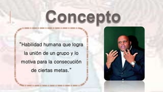 “Habilidad humana que logra
la unión de un grupo y lo
motiva para la consecución
de ciertas metas.”
 