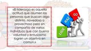 «El liderazgo es aquella
actitud que asumen las
personas que buscan algo
distinto, novedoso o
provechoso pero en
compañía de varios
individuos que con buena
voluntad y entusiasmo
logren un objetivo en
común.»
 