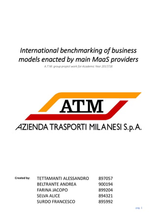 pag. 1
International benchmarking of business
models enacted by main MaaS providers
A.T.M. group project work for Academic Year 2017/18
Created by: TETTAMANTI ALESSANDRO
BELTRANTE ANDREA
FARINA JACOPO
SELVA ALICE
SURDO FRANCESCO
897057
900194
899204
894321
895992
 