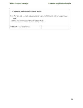 IS6410- Analysis & Design Customer Segmentation Report
a2 Marketing team cannot access the reports.
2.a1 Too few data points to create customer segments/data set is only of one particular
type.
a2 Use case terminates and needs to be restarted.
List Related use case names
18
 