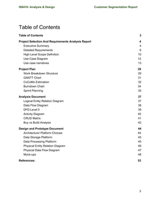 IS6410- Analysis & Design Customer Segmentation Report
Table of Contents
Table of Contents 3
Project Selection And Requirements Analysis Report 4
Executive Summary 4
Detailed Requirements 6
High Level Scope Definition 10
Use Case Diagram 12
Use case narratives 13
Project Plan 29
Work Breakdown Structure 29
GANTT Chart 31
CoCoMo Estimation 32
Burndown Chart 34
Sprint Planning 35
Analysis Document 37
Logical Entity Relation Diagram 37
Data Flow Diagram 38
DFD Level 0 39
Activity Diagram 40
CRUD Matrix: 41
Buy vs Build Analysis 42
Design and Prototype Document 44
Architecture/ Platform Choices 44
Data Storage Platform: 45
Data Processing Platform: 45
Physical Entity Relation Diagram 46
Physical Data Flow Diagram 47
Mock-ups 48
References: 53
3
 