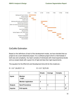 IS6410- Analysis & Design Customer Segmentation Report
CoCoMo Estimation
Based on the definitions of each of the development modes, we have decided that our
project to be a semi-detached project. It is a software project which is intermediate in
both size and complexity. Our team consists of individuals with mixed experience levels
and our project deals with a good mix of rigid and less than rigid requirements.
The equation for the Effort (E) and Development time (D) for this model are :
E = 3.0 * (KLOC)^1.12 D = 2.5 * (E)^0.35
Simple Average Complex
Inputs Member
Login
3 6
Member registration 3
Outputs Send Promotions 4 4
Inquires Pull reports 3 37
32
 