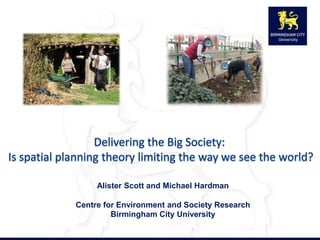 Delivering the Big Society:  Is spatial planning theory limiting the way we see the world?  Alister Scott and Michael Hardman Centre for Environment and Society Research Birmingham City University 