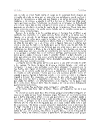 Julio Cortázar Final del Juego
9
salía un tubo de metal flexible (como el cuerpo de los gusanos) donde después se
enchufaba otro tubo de goma con un pico. A la hora del almuerzo mamá nos leyó el
manual de instrucciones, y cada vez que llegaba a las partes del veneno todos la
mirábamos a mi hermana, y abuelita le volvió a decir que en Flores tres niños habían
muerto por tocar una lata. Ya habíamos visto la calavera en la tapa, y tío Carlos buscó
una cuchara vieja y dijo que ésa sería para el veneno y que las cosas de la máquina las
guardarían en el estante de arriba del cuarto de las herramientas. Afuera hacía calor
porque empezaba enero, y la sandía estaba helada, con las semillas negras que me
hacían pensar en las hormigas.
Después de la siesta, la de los grandes porque mi hermana leía el Billiken y yo
clasificaba las estampillas en el patio cerrado, fuimos al jardín y tío Carlos puso la
máquina en la rotonda de las hamacas donde siempre salían hormigueros. Abuelita
preparó brasas de carbón para cargar la hornalla, y yo hice un barro lindísimo en una
batea vieja, revolviendo con la cuchara de albañil. Mamá y mi hermana se sentaron en
las sillas de paja para ver, y Lila miraba entre el ligustro hasta que le gritamos que
viniera y dijo que la madre no la dejaba pero que lo mismo veía. Del otro lado del
jardín ya se estaban asomando las de Negri, que eran unos casos y por eso no nos
tratábamos. Les decían la Chola, la Ela y la Cufina, pobres. Eran buenas pero pavas, y
no se podía jugar con ellas. Abuelita les tenía lástima pero mamá no las invitaba nunca
a casa porque se armaban líos con mi hermana y conmigo. Las tres querían mandar la
parada pero no sabían ni rayuela ni bolita ni vigilante y ladrón ni el barco hundido, y lo
único que sabían era reírse como sonsas y hablar de tanta cosa que yo no sé a quién le
podía interesar. El padre era concejal y tenían Orpington leonadas. Nosotros criábamos
Rhode Island que es mejor ponedora.
La máquina parecía más grande por lo negra que se la veía entre el verde del jardín
y los frutales. Tío Carlos la cargó de brasas, y mientras tomaba calor eligió un
hormiguero y le puso el pico del tubo; yo eché barro alrededor y lo apisoné pero no
muy fuerte, para impedir el desmoronamiento de las galerías como decía el manual.
Entonces mi tío abrió la puerta para el veneno y trajo la lata y la cuchara. El veneno
era violeta, un color precioso, y había que echar una cucharada grande y cerrar en
seguida la puerta. Apenas la habíamos echado se oyó como un bufido y la máquina
empezó a trabajar. Era estupendo, todo alrededor del pico salía un humo blanco, y
había que echar más barro y aplastarlo con las manos. "Van a morir todas", dijo mi tío
que estaba muy contento con el funcionamiento de la máquina, y yo me puse al lado
de él con las manos llenas de barro hasta los codos, y se veía que era un trabajo para
que lo hicieran los hombres.
–¿Cuánto tiempo hay que fumigar cada hormiguero? –preguntó mamá.
Por lo menos media hora –dijo tío Carlos–. Algunos son larguísimos, más de lo que
se cree.
Yo entendí que quería decir dos o tres metros, porque había tantos hormigueros en
casa que no podía ser que fueran demasiado largos. Pero justo en ese momento oímos
que la Cufina empezaba a chillar con esa voz que tenía que la escuchaban desde la
estación, y toda la familia Negri vino al jardín diciendo que de un cantero de lechuga
salía humo. Al principio yo no lo quería creer pero era cierto, porque en el mismo
momento Lila me avisó desde los ligustros que en su casa también salía humo al lado
de un duraznero, y tío Carlos se quedó pensando y después fue hasta el alambrado de
los Negri y le pidió a la Chola que era la menos haragana que echara barro donde salía
el humo, y yo salté a lo de Lila y taponé el hormiguero. Ahora salía humo en otras
partes de casa, en el gallinero, más atrás de la puerta blanca, y al pie de la pared del
costado. Mamá y mi hermana ayudaban a poner barro, era formidable pensar que por
 