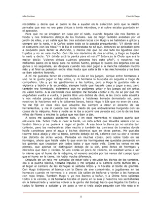 Julio Cortázar Final del Juego
11
recordaba y decía que el padre le iba a ayudar en la colección pero que la madre
pensaba que eso no era para chicas y tenía microbios, y el sobre estaba guardado en
el aparador.
Para que no se enojaran en casa por el ruido, cuando llegaba Lila nos íbamos al
fondo y nos tirábamos debajo de los frutales. Las de Negri también andaban por el
jardín de ellas, y yo sabía que las tres estaban locas con Hugo y se hablaban a gritos y
siempre por la nariz, y la Cufina sobre todo se la pasaba preguntando: "¿Y dónde está
el costurero con los hilos?" y la Ela le contestaba no sé qué, entonces se peleaban pero
a propósito para llamar la atención, y menos mal que de ese lado los ligustros eran
tupidos y no se veía mucho. Con Lila nos moríamos de risa al oírlas, y Hugo se tapaba
la nariz y decía: "¿Y dónde está la pavita para el mate?" Entonces la Chola que era la
mayor decía: "¿Vieron chicas cuántos groseros hay este año?", y nosotros nos
metíamos pasto en la boca para no reírnos fuerte, porque lo bueno era dejarlas con las
ganas y no seguírsela, así después cuando nos oían jugar a la mancha rabiaban mucho
más y al final se peleaban entre ellas hasta que salía la tía y las mechoneaba y las tres
se iban adentro llorando.
A mí me gustaba tener de compañera a Lila en los juegos, porque entre hermanos a
uno no le gusta jugar si hay otros, y mi hermana lo buscaba en seguida a Hugo de
compañero. Lila y yo les ganábamos a las bolitas, pero a Hugo le gustaba más el
vigilante y ladrón y la escondida, siempre había que hacerle caso y jugar a eso, pero
también era formidable, solamente que no podíamos gritar y los juegos así sin gritos
no valen tanto. A la escondida casi siempre me tocaba contar a mi, no sé por qué me
engañaban vuelta a vuelta, y piedra libre uno detrás de otro. A las cinco salía abuelita
y nos retaba porque estábamos sudados y habíamos tomado demasiado sol, pero
nosotros la hacíamos reír y le dábamos besos, hasta Hugo y Lila que no eran de casa.
Yo me fijé en esos días que abuelita iba siempre a mirar el estante de las
herramientas, y me di cuenta que tenía miedo de que anduviéramos hurgando con las
cosas de la máquina. Pero a nadie se le iba a ocurrir una pavada así, con lo de los tres
niños de Flores y encima la paliza que nos iban a dar.
A ratos me gustaba quedarme solo, y en esos momentos ni siquiera quería que
estuviera Lila. Sobre toda al caer la tarde, un rato antes que abuelita saliera con su
bastón blanco y se pusiera a regar el jardín. A esa hora la tierra ya no estaba tan
caliente, pero las madreselvas olían mucho y también los canteros de tomates donde
había canaletas para el agua y bichos distintos que en otras partes. Me gustaba
tirarme boca abajo y oler la tierra, sentirla debajo de mí, caliente con su olor a verano
tan distinto de otras veces. Pensaba en muchas cosas, pero sobre todo en las
hormigas, ahora que había visto lo que eran los hormigueros me quedaba pensando en
las galerías que cruzaban por todos lados y que nadie veía. Como las venas en mis
piernas, que apenas se distinguían debajo de la piel, pero llenas de hormigas y
misterios que iban y venían. Si uno comía un poco de veneno, en realidad venía a ser
lo mismo que el humo de la máquina, el veneno andaba por las venas del cuerpo igual
que el humo en la tierra, no había mucha diferencia.
Después de un rato me cansaba de estar solo y estudiar los bichos de los tomates.
Iba a la puerta blanca, tomaba impulso y me largaba a la carrera como Buffalo Bill, y
al llegar al cantero de las lechugas lo saltaba limpio y ni tocaba el borde de gramilla.
Con Hugo tirábamos al blanco con la Diana de aire comprimido, o jugábamos en las
hamacas cuando mi hermana o a veces Lila salían de bañarse y venían a las hamacas
con ropa limpia. También Hugo y yo nos íbamos a bañar, y a última hora salíamos
todos a la vereda, o mi hermana tocaba el piano en la sala y nosotros nos sentábamos
en la balaustrada y veíamos volver a la gente del trabajo hasta que llegaba tío Carlos y
todos lo íbamos a saludar y de paso a ver si traía algún paquete con hilo rosa o el
 