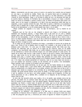 Julio Cortázar Final del Juego
12
Billiken. Justamente una de esas veces al correr a la puerta fue cuando Lila se tropezó
en una laja y se lastimó la rodilla. Pobre Lila, no quería llorar pero le saltaban las
lágrimas y yo pensaba en la madre que era tan severa y le diría machona y de todo
cuando la viera lastimada. Hugo y yo hicimos la sillita de oro y la llevamos del lado de
la puerta blanca mientras mi hermana iba a escondidas a buscar un trapo y alcohol.
Hugo se hacía el comedido y quería curarla a Lila, lo mismo mi hermana para estar con
Hugo, pero yo los saqué a empujones y le dije a Lila que aguantara nada más que un
segundo, y que si quería cerrara los ojos. Pero ella no quiso y mientras yo le pasaba el
alcohol ella lo miraba fijo a Hugo como para mostrarle lo valiente que era. Yo le soplé
fuerte en la lastimadura y con la venda quedó muy bien y no le dolía.
–Mejor andate en seguida a tu casa –le dijo mi hermana–, así tu mamá no se
cabrea.
Después que se fue Lila yo me empecé a aburrir con Hugo y mi hermana que
hablaban de orquestas típicas, y Hugo había visto a De Caro en un cine y silbaba
tangos para que mi hermana los sacara en el piano. Me fui a mi cuarto a buscar el
álbum de las estampillas, y todo el tiempo pensaba que la madre la iba a retar a Lila y
que a lo mejor estaba llorando o que se le iba a infectar la matadura como pasa tantas
veces. Era increíble lo valiente que había sido Lila con el alcohol, y cómo lo miraba a
Hugo sin llorar ni bajar la vista.
En la mesa de luz estaba la botánica de Hugo, y asomaba el canuto de la pluma de
pavo real. Como él me la dejaba mirar la saqué con cuidado y me puse al lado de la
lámpara para verla bien. Yo creo que no había ninguna pluma más linda que ésa.
Parecía las manchas que se hacen en el agua de los charcos, pero no se podía
comparar, era muchísimo más linda, de un verde brillante como esos bichos que viven
en los damascos y tienen dos antenas largas con una bolita peluda en cada punta. En
medio de la parte más ancha y más verde se abría un ojo azul y violeta, todo salpicado
de oro, algo como no se ha visto nunca. Yo de golpe me daba cuenta por qué se
llamaba pavo real, y cuanto más la miraba más pensaba en cosas raras, como en las
novelas, y al final la tuve que dejar porque se la hubiera robado a Hugo y eso no podía
ser. A lo mejor Lila estaba pensando en nosotros, sola en su casa (que era oscura y
con sus padres tan severos) cuando yo me divertía con la pluma y las estampillas.
Mejor guardar todo y pensar en la pobre Lila tan valiente.
Por la noche me costó dormirme, no sé por qué. Se me había metido en la cabeza
que Lila no estaba bien y que tenía fiebre. Me hubiera gustado pedirle a mamá que
fuera a preguntarle a la madre pero no se podía, primero con Hugo que se iba a reír, y
después que mamá se enojaría si se enteraba de la lastimadura y que no le habíamos
avisado. Me quise dormir tantas veces pero no podía, y al final pensé que lo mejor era
ir por la mañana a lo de Lila y ver cómo estaba, o llamar por el ligustro. Al final me
dormí pensando en Lila y Buffalo Bill y también en la máquina de las hormigas, pero
sobre todo en Lila.
Al otro día me levanté antes que nadie y fui a mi jardín, que estaba cerca de las
glicinas. Mi jardín era un cantero nada más que mío, que abuelita me había dado para
que yo hiciese lo que quisiera. Una vez planté alpiste, después batatas, pero ahora me
gustaban las flores y sobre todo mi jazmín del Cabo, que es el de olor más fuerte
sobre todo de noche, y mamá siempre decía que mi jazmín era el más lindo de la casa.
Con la pala fui cavando despacio alrededor del jazmín, que era lo mejor que yo tenía, y
al final lo saqué con toda la tierra pegada a la raíz. Así fui a llamarla a Lila que también
estaba levantada y no tenía casi nada en la rodilla.
–¿Hugo se va mañana? –me preguntó, y le dije que sí, porque tenía que seguir
estudiando en Buenos Aires el ingreso a primer año. Le dije a Lila que le traía una cosa
y ella me preguntó qué era, y entonces por entre el ligustro le mostré mi jazmín y le
 