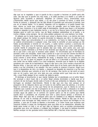 Julio Cortázar Final del Juego
13
dije que se lo regalaba y que si quería la iba a ayudar a hacerse un jardín para ella
sola. Lila dijo que el jazmín era muy lindo, y le pidió permiso a la madre y yo salté el
ligustro para ayudarla a plantarlo. Elegimos un cantero chico, arrancamos unos
crisantemos medio secos que había, y yo me puse a puntear la tierra, a darle otra
forma al cantero, y después Lila me dijo dónde le gustaba que est uviera el jazmín, que
era en el mismo medio. Yo lo planté, regamos con la regadera y el jardín quedó muy
bien. Ahora yo tenía que conseguir un poco de gramilla, pero no había apuro. Lila
estaba muy contenta y no le dolía nada la lastimadura. Quería que Hugo y mi hermana
vieran en seguida lo que habíamos hecho, y yo los fui a buscar justo cuando mamá me
llamaba para el café con leche. Las de Negri andaban peleándose en el jardín, y la
Cufina chillaba como siempre. No sé cómo podían pelearse con una mañana tan linda.
El sábado por la tarde Hugo se tenía que volver a Buenos Aires y yo dentro de todo
me alegré porque tío Carlos no quería encender la máquina ese día y lo dejó para el
domingo. Mejor que estuviéramos él y yo solamente, no fuera la mala pata que Hugo
se saliera envenenando o cualquier cosa. Esa tarde lo extrañé un poco porque ya me
había acostumbrado a tenerlo en mi cuarto, y sabía tantos cuentos y aventuras de
memoria. Pero peor era mi hermana que andaba por toda la casa como sonámbula, y
cuando mamá le preguntó qué le pasaba dijo que nada, pero ponía una cara que
mamá se quedó mirándola y al final se fue diciendo que algunas se creían más grandes
de lo que eran y eso que ni sonarse solas sabían. Yo encontraba que mí hermana se
portaba como una estúpida, sobre todo cuando la vi que con tiza de colores escribía en
el pizarrón del patio el nombre de Hugo, lo borraba y lo escribía de nuevo, siempre con
otros colores y otras letras, mirándome de reojo, y después hizo un corazón con una
flecha y yo me fui para no pegarle un par de bifes o ir a decírselo a mamá. Para peor
esa tarde Lila se había vuelto a su casa temprano, diciendo que la madre no la dejaba
quedarse por culpa de la lastimadura. Hugo le dijo que a las cinco venían a buscarlo de
Buenos Aires, y que por qué no se quedaba hasta que él se fuera, pero Lila dijo que no
podía y se fue corriendo y sin saludar. Por eso cuando lo vinieron a buscar, Hugo tuvo
que ir a despedirse de Lila y la madre, y después se despidió de nosotros y se fue muy
contento diciendo que volvería al otro fin de semana. Esa noche yo me sentí un poco
solo en mi cuarto, pero por otro lado era una ventaja sentir que todo era de nuevo
mío, y que Podía apagar la luz cuando me daba la gana.
El domingo al levantarme oí que mamá hablaba por el alambrado con el señor Negri.
Me acerqué a decir buen día y el señor Negri estaba diciéndole a mamá que en el
cantero de las lechugas donde salía el humo el día que probamos la máquina, todas las
lechugas se estaban marchitando. Mamá le dijo que era muy raro porque en el
prospecto de la máquina decía que el humo no era dañino para las plantas, y el señor
Negri le contestó que no hay que fiarse de los prospectos, que lo mismo es con los
remedios que cuando uno lee el prospecto se va a curar de todo y después a lo mejor
acaba entre cuatro velas. Mamá le dijo que podía ser que alguna de las chicas hubiera
echado agua de jabón en el cantero sin querer (pero yo me di cuenta que mamá
quería decir a propósito, de chusmas que eran y para buscar pelea) y entonces el
señor Negri dijo que iba a averiguar pero que en realidad si la máquina mataba las
plantas no se veía la ventaja de tomarse tanto trabajo. Mamá le dijo que no iba a
comparar unas lechugas de mala muerte con el estrago que hacen las hormigas en los
jardines, y que por la tarde la íbamos a encender, y si veían humo que avisaran que
nosotros iríamos a tapar los hormigueros para que ellos no se molestaran. Abuelita me
llamó para tomar el café y no sé qué más se dijeron, pero yo estaba entusiasmado
pensando que otra vez íbamos a combatir las hormigas, y me pasé la mañana leyendo
Raffles aunque no me gustaba tanto como Buffalo Bill y muchas otras novelas.
 