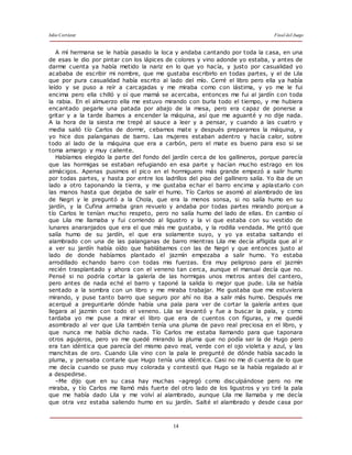 Julio Cortázar Final del Juego
14
A mí hermana se le había pasado la loca y andaba cantando por toda la casa, en una
de esas le dio por pintar con los lápices de colores y vino adonde yo estaba, y antes de
darme cuenta ya había metido la nariz en lo que yo hacía, y justo por casualidad yo
acababa de escribir mi nombre, que me gustaba escribirlo en todas partes, y el de Lila
que por pura casualidad había escrito al lado del mío. Cerré el libro pero ella ya había
leído y se puso a reír a carcajadas y me miraba como con lástima, y yo me le fui
encima pero ella chilló y oí que mamá se acercaba, entonces me fui al jardín con toda
la rabia. En el almuerzo ella me estuvo mirando con burla todo el tiempo, y me hubiera
encantado pegarle una patada por abajo de la mesa, pero era capaz de ponerse a
gritar y a la tarde íbamos a encender la máquina, así que me aguanté y no dije nada.
A la hora de la siesta me trepé al sauce a leer y a pensar, y cuando a las cuatro y
media salió tío Carlos de dormir, cebamos mate y después preparamos la máquina, y
yo hice dos palanganas de barro. Las mujeres estaban adentro y hacía calor, sobre
todo al lado de la máquina que era a carbón, pero el mate es bueno para eso si se
toma amargo y muy caliente.
Habíamos elegido la parte del fondo del jardín cerca de los gallineros, porque parecía
que las hormigas se estaban refugiando en esa parte y hacían mucho estrago en los
almácigos. Apenas pusimos el pico en el hormiguero más grande empezó a salir humo
por todas partes, y hasta por entre los ladrillos del piso del gallinero salía. Yo iba de un
lado a otro taponando la tierra, y me gustaba echar el barro encima y aplastarlo con
las manos hasta que dejaba de salir el humo. Tío Carlos se asomó al alambrado de las
de Negri y le preguntó a la Chola, que era la menos sonsa, si no salía humo en su
jardín, y la Cufina armaba gran revuelo y andaba por todas partes mirando porque a
tío Carlos le tenían mucho respeto, pero no salía humo del lado de ellas. En cambio oí
que Lila me llamaba y fui corriendo al ligustro y la vi que estaba con su vestido de
lunares anaranjados que era el que más me gustaba, y la rodilla vendada. Me gritó que
salía humo de su jardín, el que era solamente suyo, y yo ya estaba saltando el
alambrado con una de las palanganas de barro mientras Lila me decía afligida que al ir
a ver su jardín había oído que hablábamos con las de Negri y que entonces justo al
lado de donde habíamos plantado el jazmín empezaba a salir humo. Yo estaba
arrodillado echando barro con todas mis fuerzas. Era muy peligroso para el jazmín
recién trasplantado y ahora con el veneno tan cerca, aunque el manual decía que no.
Pensé si no podría cortar la galería de las hormigas unos metros antes del cantero,
pero antes de nada eché el barro y taponé la salida lo mejor que pude. Lila se había
sentado a la sombra con un libro y me miraba trabajar. Me gustaba que me estuviera
mirando, y puse tanto barro que seguro por ahí no iba a salir más humo. Después me
acerqué a preguntarle dónde había una pala para ver de cortar la galería antes que
llegara al jazmín con todo el veneno. Lila se levantó y fue a buscar la pala, y como
tardaba yo me puse a mirar el libro que era de cuentos con figuras, y me quedé
asombrado al ver que Lila también tenía una pluma de pavo real preciosa en el libro, y
que nunca me había dicho nada. Tío Carlos me estaba llamando para que taponara
otros agujeros, pero yo me quedé mirando la pluma que no podía ser la de Hugo pero
era tan idéntica que parecía del mismo pavo real, verde con el ojo violeta y azul, y las
manchitas de oro. Cuando Lila vino con la pala le pregunté de dónde había sacado la
pluma, y pensaba contarle que Hugo tenía una idéntica. Casi no me di cuenta de lo que
me decía cuando se puso muy colorada y contestó que Hugo se la había regalado al ir
a despedirse.
–Me dijo que en su casa hay muchas –agregó como disculpándose pero no me
miraba, y tío Carlos me llamó más fuerte del otro lado de los ligustros y yo tiré la pala
que me había dado Lila y me volví al alambrado, aunque Lila me llamaba y me decía
que otra vez estaba saliendo humo en su jardín. Salté el alambrado y desde casa por
 