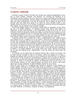 Julio Cortázar Final del Juego
16
La puerta condenada
A Petrone le gustó el hotel Cervantes por razones que hubieran desagradado a otros.
Era un hotel sombrío, tranquilo, casi desierto. Un conocido del momento se lo
recomendó cuando cruzaba el río en el vapor de la carrera, diciéndole que estaba en la
zona céntrica de Montevideo. Petrone aceptó una habitación con baño en el segundo
piso, que daba directamente a la sala de recepción. Por el tablero de llaves en la
portería supo que había poca gente en el hotel; las llaves estaban unidas a unos
pesados discos de bronce con el número de habitación, inocente recurso de la gerencia
para impedir que los clientes se las echaran al bolsillo.
El ascensor dejaba frente a la recepción, donde había un mostrador con los diarios
del día y el tablero telefónico. Le bastaba caminar unos metros para llegar a la
habitación. El agua salía hirviendo, y eso compensaba la falta de sol y de aire. En la
habitación había una pequeña ventana que daba a la azotea del cine contiguo; a veces
una paloma se paseaba por ahí. El cuarto de baño tenía una ventana más grande, que
se habría tristemente a un muro y a un lejano pedazo de cielo, casi inútil. Los muebles
eran buenos, había cajones y estantes de sobra. Y muchas perchas, cosa rara.
El gerente resultó ser un hombre alto y flaco, completamente calvo. Usaba anteojos
con armazón de oro y hablaba con la voz fuerte y sonora de los uruguayos. Le dijo a
Petrone que el segundo piso era muy tranquilo, y que en la única habitación contigua a
la suya vivía una señora sola, empleada en alguna parte, que volvía al hotel a la caída
de la noche. Petrone la encontró al día siguiente en el ascensor. Se dio cuenta de que
era ella por el número de la llave que tenía en la palma de la mano, como si ofreciera
una enorme moneda de oro. El portero tomó la llave y la de Pet rone para colgarlas en
el tablero, y se quedó hablando con la mujer sobre unas cartas. Petrone tuvo tiempo
de ver que era todavía joven, insignificante, y que se vestía mal como todas las
orientales.
El contrato con los fabricantes de mosaicos llevaría más o menos una semana. Por
la tarde Petrone acomodó la ropa en el armario, ordenó sus papeles en la mesa, y
después de bañarse salió a recorrer el centro mientras se hacía hora de ir al escritorio
de los socios. El día se pasó en conversaciones, cortadas por un copetín en Pocitos y
una cena en casa del socio principal. Cuando lo dejaron en el hotel era más de la una.
Cansado, se acostó y se durmió en seguida. Al despertarse eran casi las nueve, y en
esos primeros minutos en que todavía quedan las sobres de la noche y del sueño,
pensó que en algún momento lo había fastidiado el llanto de una criatura.
Antes de salir charló con el empleado que atendía la recepción y que hablaba con
acento alemán. Mientras se informaba sobre líneas de ómnibus y nombres de calles,
miraba distraído la enorme sala en cuyo extremo estaban la puerta de su habitación y
la de la señora sola. Entre las dos puertas había un pedestal con una nefasta réplica de
la Venus de Nilo. Otra puerta, en la pared lateral daba a una salida con los infaltables
sillones y revistas. Cuando el empleado y Petrone callaban el silencio del hotel parecía
coagularse, caer como cenizas sobre los muebles y las baldosas. El ascensor resultaba
casi estrepitoso, y lo mismo el ruido de las hojas de un diario o el raspar de un fósforo.
Las conferencias terminaron al caer la noche y Petrone dio una vuelta por 18 de
Julio antes de entrar a cenar en uno de los bodegones de la plaza Independencia. Todo
iba bien, y quizá pudiera volverse a Buenos Aires antes de lo que pensaba. Compró un
diario argentino, un atado de cigarrillos negros, y caminó despacio hasta el hotel. En el
cine de al lado daban dos películas que ya había visto, y en realidad no tenía ganas de
ir a ninguna parte. El gerente lo saludó al pasar y le preguntó si necesitaba más ropa
de cama. Charlaron un momento, fumando un pitillo, y se despidieron.
 