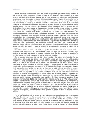 Julio Cortázar Final del Juego
17
Antes de acostarse Petrone puso en orden los papeles que había usado durante el
día, y leyó el diario sin mucho interés. El silencio del hotel era casi excesivo, y el ruido
de uno que otro tranvía que bajaba por la calle Soriano no hacía más que pausarlo,
fortalecerlo para un nuevo intervalo. Sin inquietud pero con alguna impaciencia, tiró el
diario al canasto y se desvistió mientras se miraba distraído en el espejo del armario.
Era un armario ya viejo, y lo habían adosado a una puerta que daba a la habitación
contigua. A Petrone lo sorprendió descubrir la puerta que se le había escapado en su
primera inspección del cuarto. Al principio había supuesto que el edificio estaba
destinado a hotel pero ahora se daba cuenta de que pasaba lo que en tantos hoteles
modestos, instalados en antiguas casas de escritorios o de familia. Pensándolo bien, en
casi todos los hoteles que había conocido en su vida —y eran muchos— las
habitaciones tenían alguna puerta condenada, a veces a la vista pero casi siempre con
un ropero, una mesa o un perchero delante, que como en este caso les daba una cierta
ambigüedad, un avergonzado deseo de disimular su existencia como una mujer que
cree taparse poniéndose las manos en el vientre o los senos. La puerta estaba ahí, de
todos modos, sobresaliendo del nivel del armario. Alguna vez la gente había entrado y
salido por ella, golpeándola, entornándola, dándole una vida que todavía estaba
presente en su madera tan distinta de las paredes. Petrone imaginó que del otro lado
habría también un ropero y que la señora de la habitación pensaría lo mismo de la
puerta.
No estaba cansado pero se durmió con gusto. Llevaría tres o cuatro horas cuando lo
despertó una sensación de incomodidad, como si algo ya hubiera ocurrido, algo
molesto e irritante. Encendió el velador, vio que eran las dos y media, y apagó otra
vez. Entonces oyó en la pieza de al lado el llanto de un niño.
En el primer momento no se dio bien cuenta. Su primer movimiento fue de
satisfacción; entonces era cierto que la noche antes un chico no lo había dejado
descansar. Todo explicado, era más fácil volver a dormirse. Pero después pensó en lo
otro y se sentó lentamente en la cama, sin encender la luz, escuchando. No se
engañaba, el llanto venía de la pieza de al lado. El sonido se oía a través de la puerta
condenada, se localizaba en ese sector de la habitación al que correspondían los pies
de la cama. Pero no podía ser que en la pieza de al lado hubiera un niño; el gerente
había dicho claramente que la señora vivía sola, que pasaba casi todo el día en su
empleo. Por un segundo se le ocurrió a Petrone que tal vez esa noche estuviera
cuidando al niño de alguna parienta o amiga. Pensó en la noche anterior. Ahora estaba
seguro de que ya había oído el llanto, porque no era un llanto fácil de confundir, más
bien una serie irregular de gemidos muy débiles, de hipos quejosos seguidos de un
lloriqueo momentáneo, todo ello inconsistente, mínimo, como si el niño estuviera muy
enfermo. Debía ser una criatura de pocos meses aunque no llorara con la estridencia y
los repentinos cloqueos y ahogos de un recién nacido. Petrone imaginó a un niño — un
varón, no sabía por qué— débil y enfermo, de cara consumida y movimientos
apagados. Eso se quejaba en la noche, llorando pudoroso, sin llamar demasiado la
atención. De no estar allí la puerta condenada, el llanto no hubiera vencido las fuertes
espaldas de la pared, nadie hubiera sabido que en la pieza de al lado estaba llorando
un niño.
Por la mañana Petrone lo pensó un rato mientras tomaba el desayuno y fumaba un
cigarrillo. Dormir mal no le convenía para su trabajo del día. Dos veces se había
despertado en plena noche, y las dos veces a causa del llanto. La segunda vez fue
peor, porque a más del llanto se oía la voz de la mujer que trataba de calmar al niño.
La voz era muy baja pero tenía un tono ansioso que le daba una calidad teatral, un
susurro que atravesaba la puerta con tanta fuerza como si hablara a gritos. El niño
 