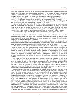 Julio Cortázar Final del Juego
18
cedía por momentos al arrullo, a las instancias; después volvía a empezar con un leve
quejido entrecortado, una inconsolable congoja. Y de nuevo la mujer murmuraba
palabras incomprensibles, el encantamiento de la madre para acallar al hijo
atormentado por su cuerpo o su alma, por estar vivo o amenazado de muerte.
«Todo es muy bonito, pero el gerente me macaneó» pensaba Petrone al salir de su
cuarto. Lo fastidiaba la mentira y no lo disimuló. El gerente se quedó mirándolo.
—¿Un chico? Usted se habrá confundido. No hay chicos pequeños en este piso. Al
lado de su pieza vive una señora sola, creo que ya se lo dije.
Petrone vaciló antes de hablar. O el otro mentía estúpidamente, o la acústica del
hotel le jugaba una mala pasada. El gerente lo estaba mirando un poco de soslayo,
como si a su vez lo irritara la protesta. «A lo mejor me cree tímido y que ando
buscando un pretexto para mandarme mudar», pensó. Era difícil, vagamente absurdo
insistir frente a una negativa tan rotunda. Se enc ogió de hombros y pidió el diario.
—Habré soñado —dijo, molesto por tener que decir eso, o cualquier otra cosa.
El cabaret era de un aburrimiento mortal y sus dos anfitriones no parecían
demasiado entusiastas, de modo que a Petrone le resultó fácil alegar el cansancio del
día y hacerse llevar al hotel. Quedaron en firmar los contratos al otro día por la tarde;
el negocio estaba prácticamente terminado.
El silencio en la recepción del hotel era tan grande que Petrone se descubrió a sí
mismo andando en puntillas. Le habían dejado un diario de la tarde al lado de la cama;
había también una carta de Buenos Aires. Reconoció la letra de su mujer.
Antes de acostarse estuvo mirando el armario y la parte sobresaliente de la puerta.
Tal vez si pusiera sus dos valijas sobre el armario, bloqueando la puerta, los ruidos de
la pieza de al lado disminuirían. Como siempre a esa hora, no se oía nada. El hotel
dormía las cosas y las gentes dormían. Pero a Petrone, ya malhumorado, se le ocurrió
que era al revés y que todo estaba despierto, anhelosamente despierto en el centro del
silencio. Su ansiedad inconfesada debía estarse comunicando a la casa, a las gentes de
la casa, prestándoles una calidad de acecho, de vigilancia agazapada. Montones de
pavadas.
Casi no lo tomó en serio cuando el llanto del niño lo trajo de vuelta a las tres de la
mañana. Sentándose en la cama se preguntó si lo mejor sería llamar al sereno para
tener un testigo de que en esa pieza no se podía dormir. El niño lloraba tan débilmente
que por momentos no se lo escuchaba, aunque Petrone sentía que el llanto estaba ahí,
continuo, y que no tardaría en crecer otra vez. Pasaban diez o veinte lentísimos
segundos; entonces llegaba un hipo breve, un quejido apenas perceptible que se
prolongaba dulcemente hasta quebrarse en el verdadero llanto.
Encendiendo un cigarrillo, se preguntó si no debería dar unos golpes discretos en la
pared para que la mujer hiciera callar al chico. Recién cuando los pensó a los dos, a la
mujer y al chico, se dio cuenta de que no creía en ellos, de que absurdamente no creía
que el gerente le hubiera mentido. Ahora se oía la voz de la mujer, tapando por
completo el llanto del niño con su arrebatado —aunque tan discreto— consuelo. La
mujer estaba arrullando al niño, consolándolo, y Petrone se la imaginó sentada al pie
de la cama, moviendo la cuna del niño o teniéndolo en brazos. Pero por más que lo
quisiera no conseguía imaginar al niño, como si la afirmación del hotelero fuese más
cierta que esa realidad que estaba escuc hando. Poco a poco, a medida que pasaba el
tiempo y los débiles quejidos se alternaban o crecían entre los murmullos de consuelo,
Petrone empezó a sospechar que aquello era una farsa, un juego ridículo y monstruoso
que no alcanzaba a explicarse. Pensó en viejos relatos de mujeres sin hijos,
organizando en secreto un culto de muñecas, una inventada maternidad a escondidas,
mil veces peor que los mimos a perros o gatos o sobrinos. La mujer estaba imitando el
 